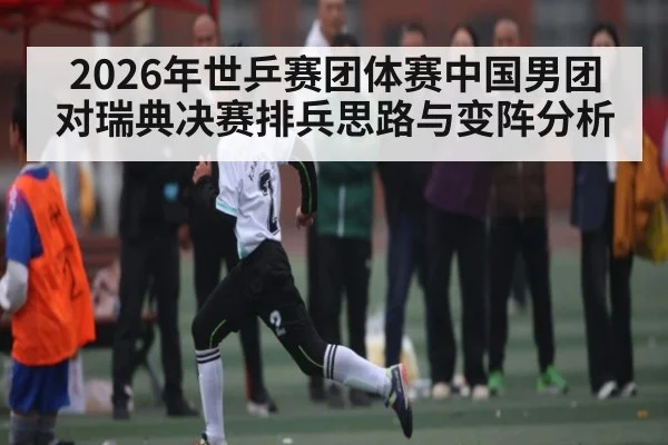 2026年世乒赛团体赛中国男团对瑞典决赛排兵思路与变阵分析