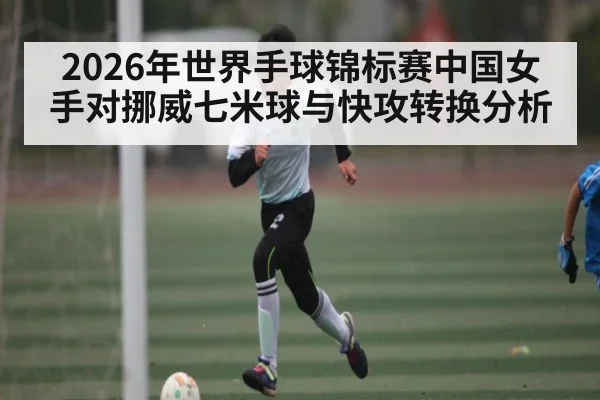2026年世界手球锦标赛中国女手对挪威七米球与快攻转换分析